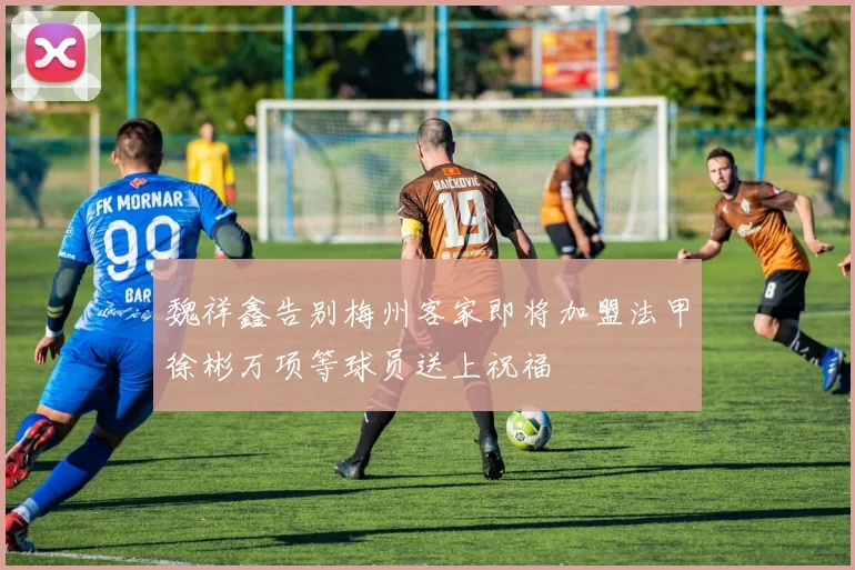 魏祥鑫告别梅州客家即将加盟法甲徐彬万项等球员送上祝福
