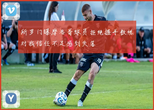 所罗门曝摩洛哥球员拒绝握手教练对我信任不足感到失落