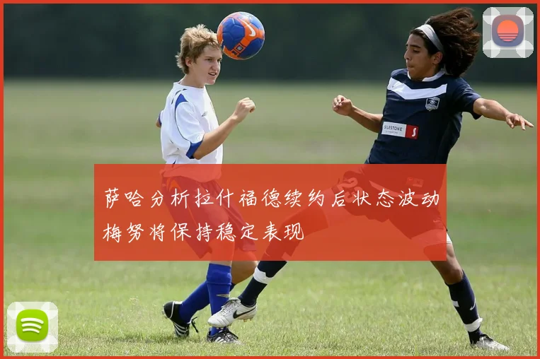 萨哈分析拉什福德续约后状态波动梅努将保持稳定表现