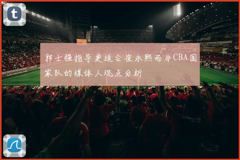 郭士强指导更适合崔永熙而非CBA国家队的媒体人观点分析