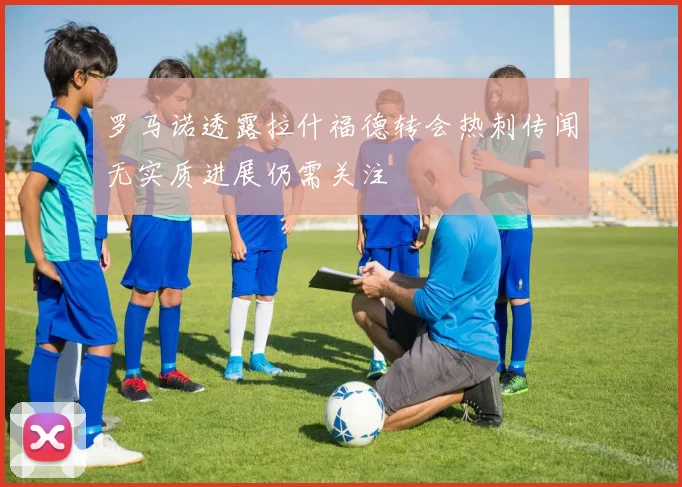 罗马诺透露拉什福德转会热刺传闻无实质进展仍需关注