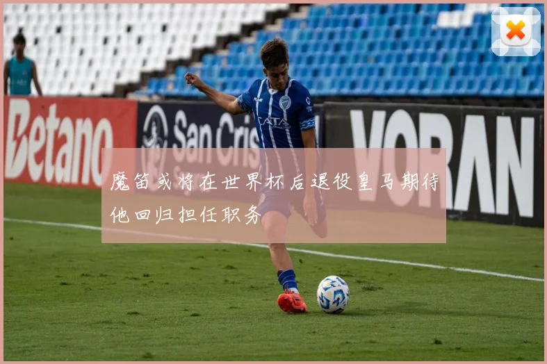 魔笛或将在世界杯后退役皇马期待他回归担任职务