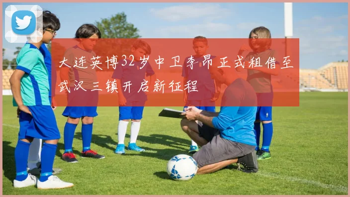 大连英博32岁中卫李昂正式租借至武汉三镇开启新征程