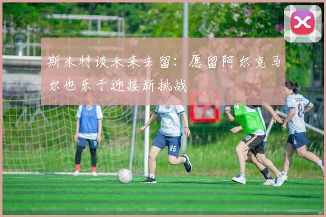 斯米特谈未来去留：愿留阿尔克马尔也乐于迎接新挑战