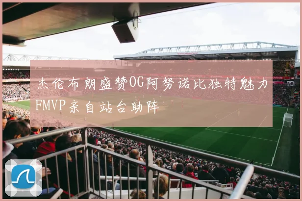 杰伦布朗盛赞OG阿努诺比独特魅力FMVP亲自站台助阵