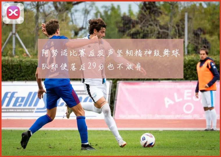 阿努诺比赛后发声坚韧精神鼓舞球队即使落后29分也不放弃