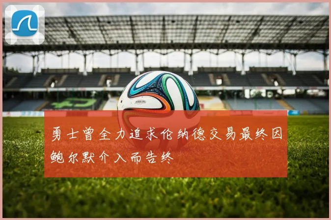 勇士曾全力追求伦纳德交易最终因鲍尔默介入而告终